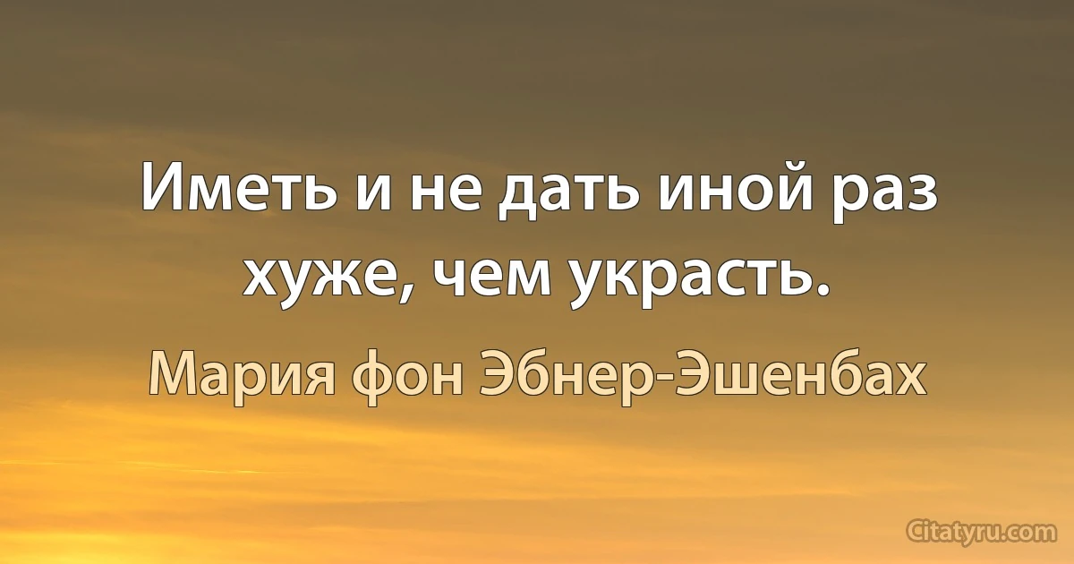 Иметь и не дать иной раз хуже, чем украсть. (Мария фон Эбнер-Эшенбах)