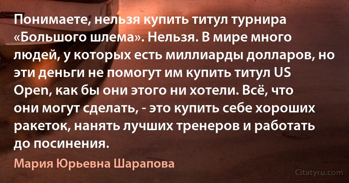 Понимаете, нельзя купить титул турнира «Большого шлема». Нельзя. В мире много людей, у которых есть миллиарды долларов, но эти деньги не помогут им купить титул US Open, как бы они этого ни хотели. Всё, что они могут сделать, - это купить себе хороших ракеток, нанять лучших тренеров и работать до посинения. (Мария Юрьевна Шарапова)