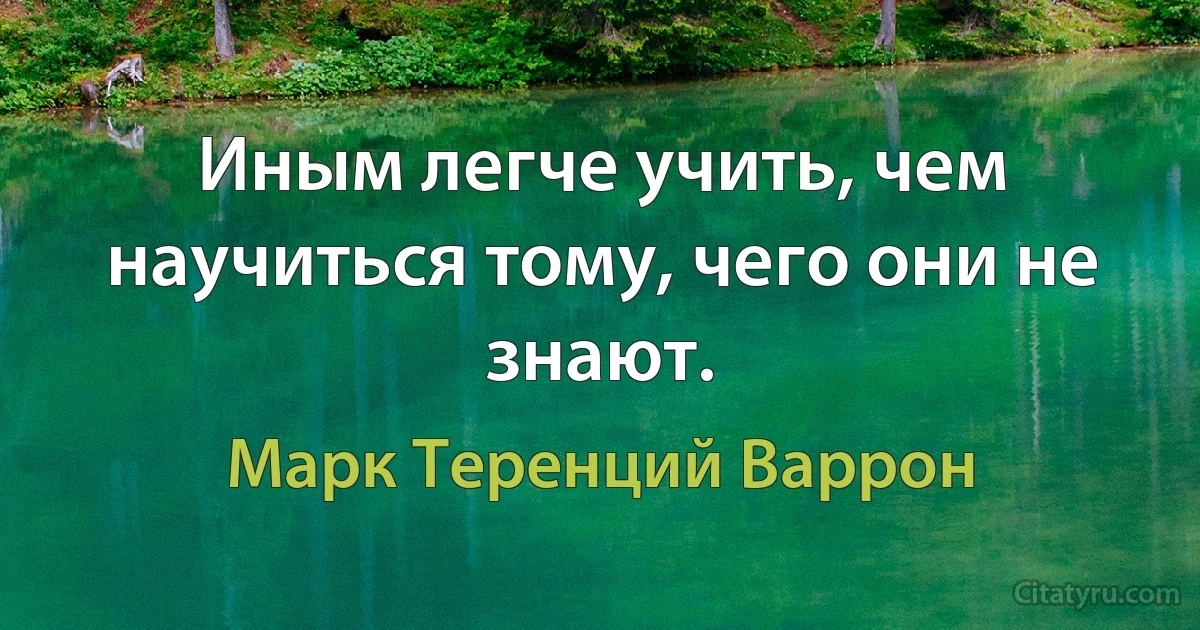 Иным легче учить, чем научиться тому, чего они не знают. (Марк Теренций Варрон)