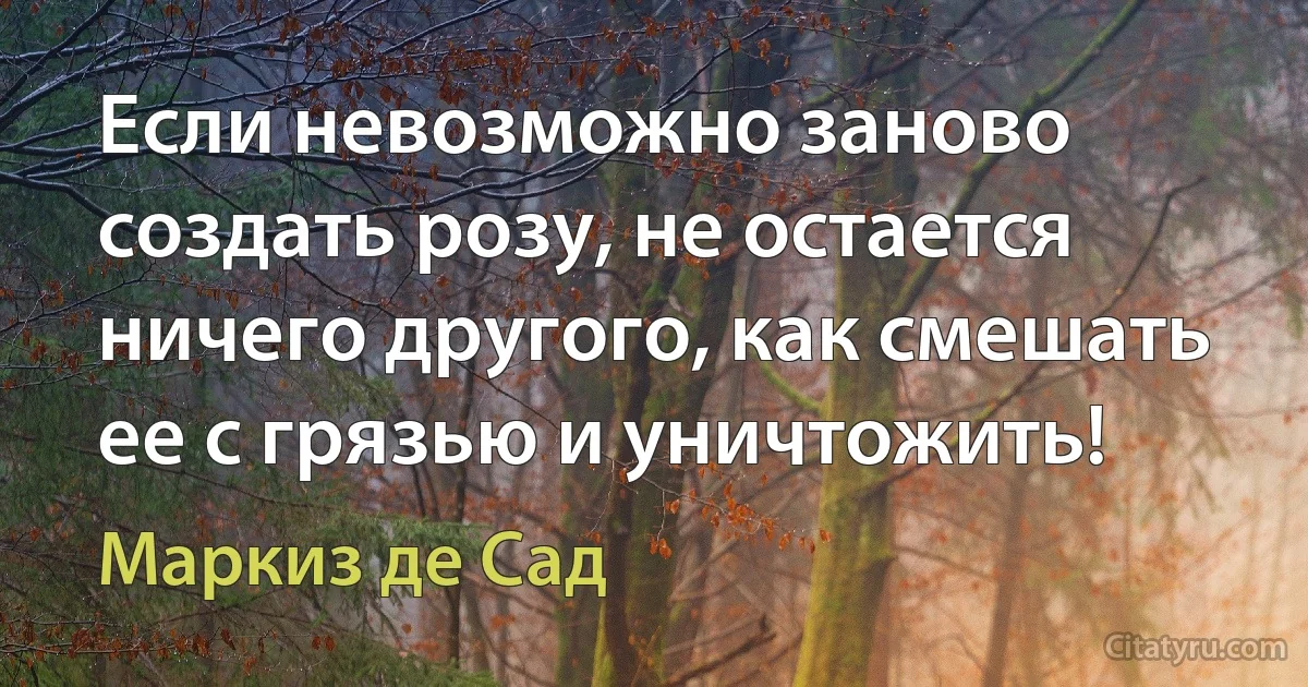 Если невозможно заново создать розу, не остается ничего другого, как смешать ее с грязью и уничтожить! (Маркиз де Сад)