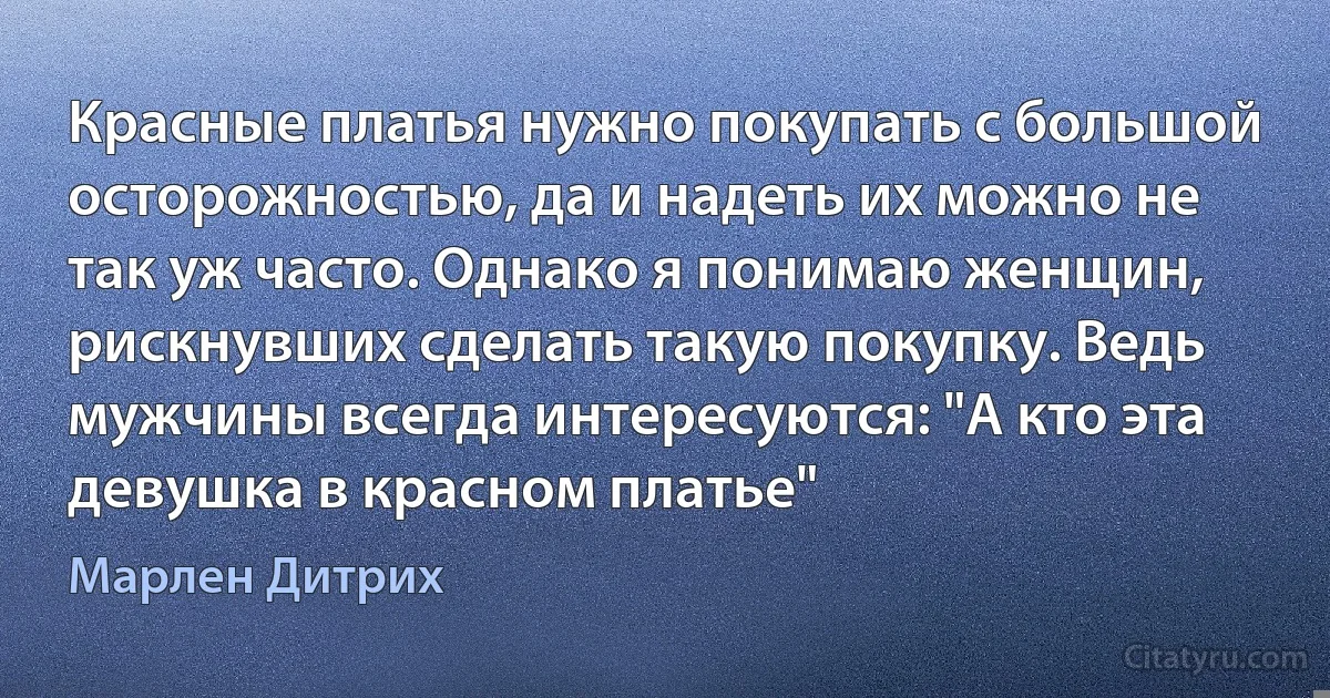 Красные платья нужно покупать с большой осторожностью, да и надеть их можно не так уж часто. Однако я понимаю женщин, рискнувших сделать такую покупку. Ведь мужчины всегда интересуются: "А кто эта девушка в красном платье" (Марлен Дитрих)