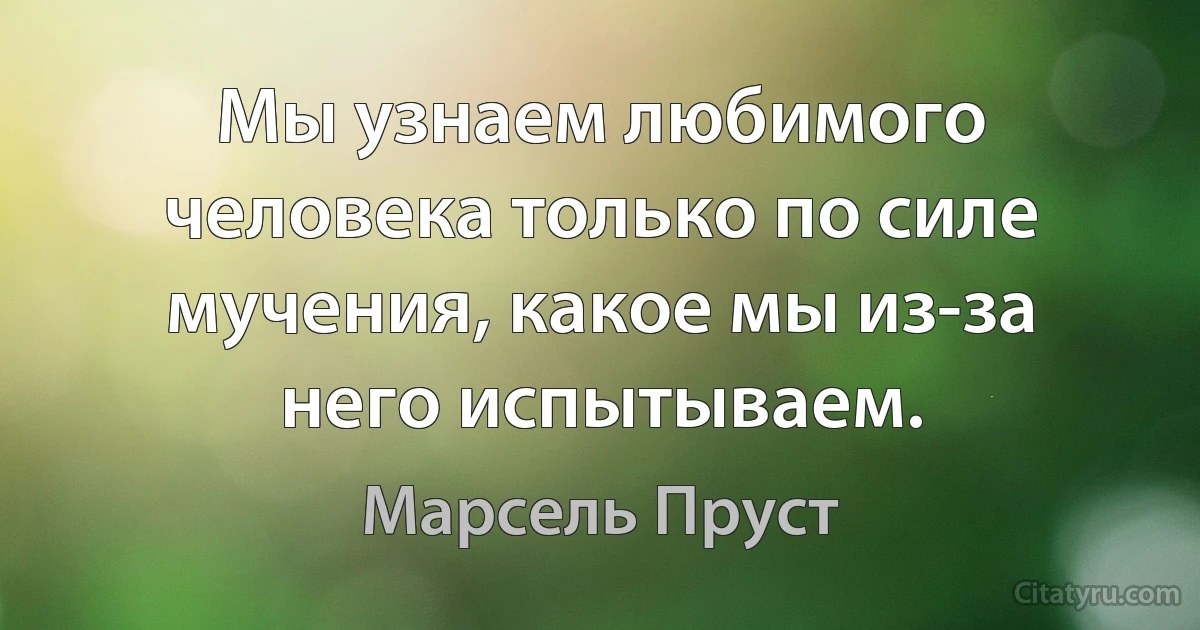 Мы узнаем любимого человека только по силе мучения, какое мы из-за него испытываем. (Марсель Пруст)