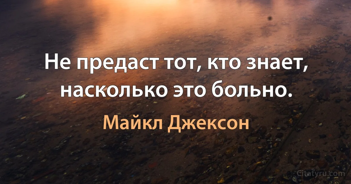 Не предаст тот, кто знает, насколько это больно. (Майкл Джексон)