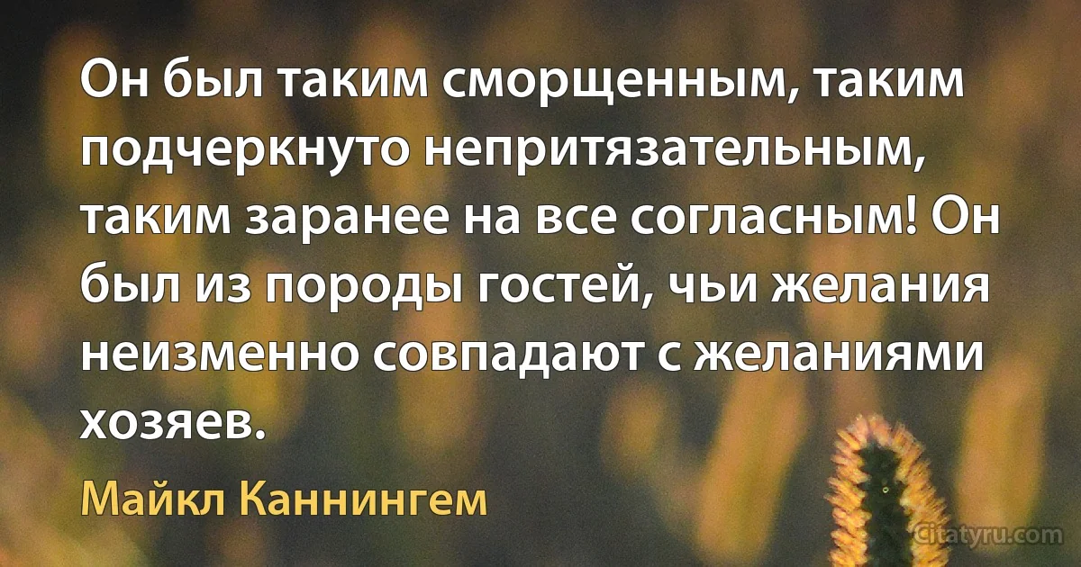 Он был таким сморщенным, таким подчеркнуто непритязательным, таким заранее на все согласным! Он был из породы гостей, чьи желания неизменно совпадают с желаниями хозяев. (Майкл Каннингем)