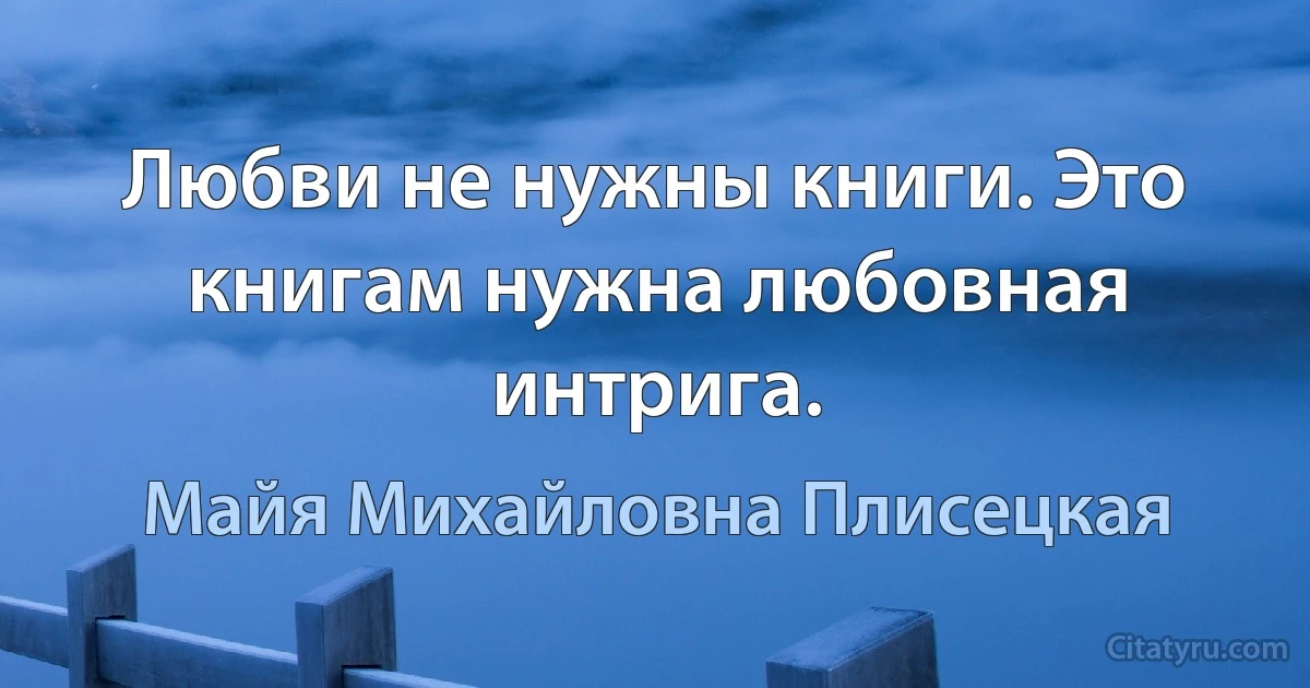 Любви не нужны книги. Это книгам нужна любовная интрига. (Майя Михайловна Плисецкая)