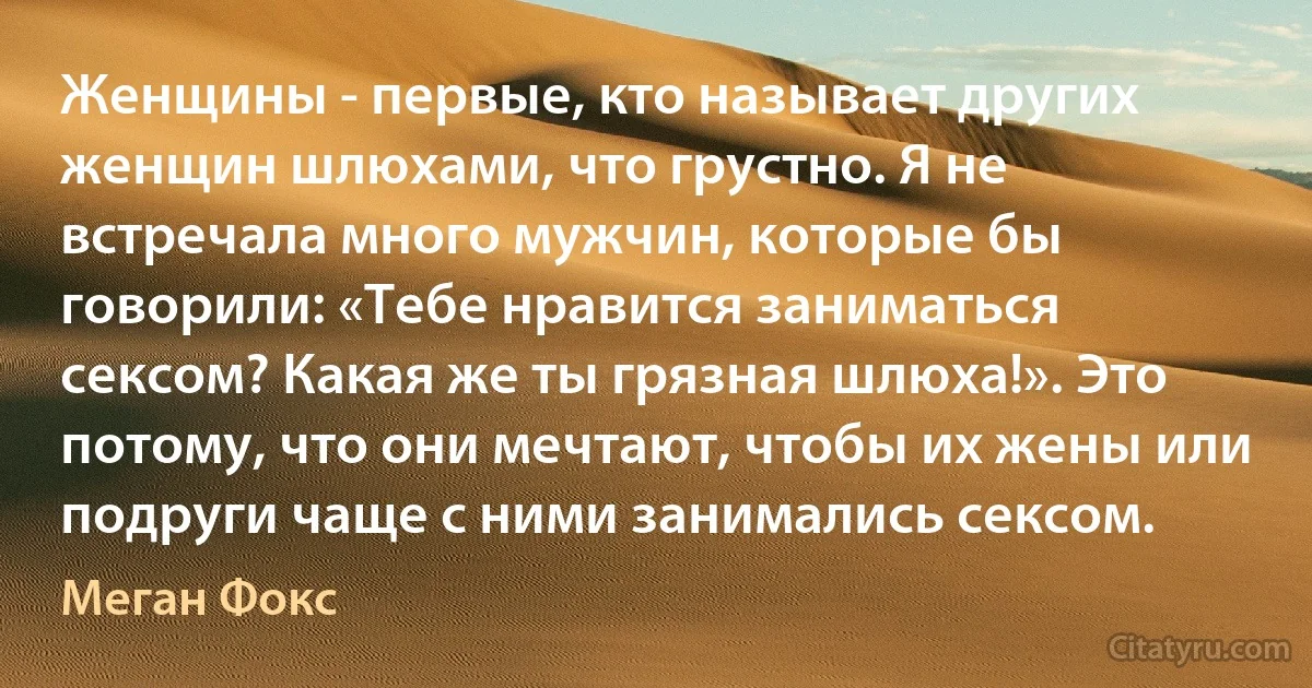 Женщины - первые, кто называет других женщин шлюхами, что грустно. Я не встречала много мужчин, которые бы говорили: «Тебе нравится заниматься сексом? Какая же ты грязная шлюха!». Это потому, что они мечтают, чтобы их жены или подруги чаще с ними занимались сексом. (Меган Фокс)