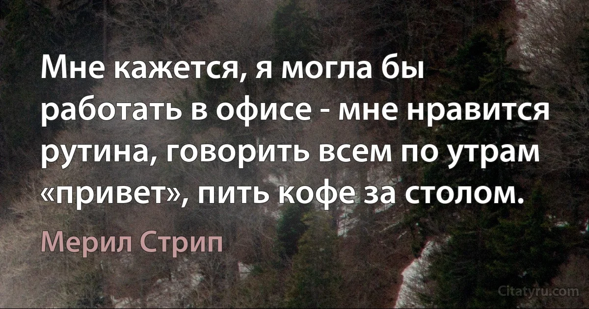 Мне кажется, я могла бы работать в офисе - мне нравится рутина, говорить всем по утрам «привет», пить кофе за столом. (Мерил Стрип)