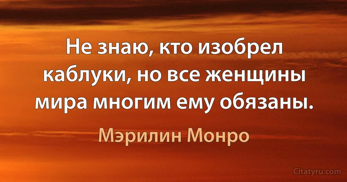 Не знаю, кто изобрел каблуки, но все женщины мира многим ему обязаны. (Мэрилин Монро)