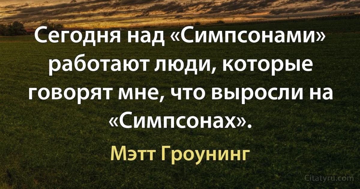 Сегодня над «Симпсонами» работают люди, которые говорят мне, что выросли на «Симпсонах». (Мэтт Гроунинг)