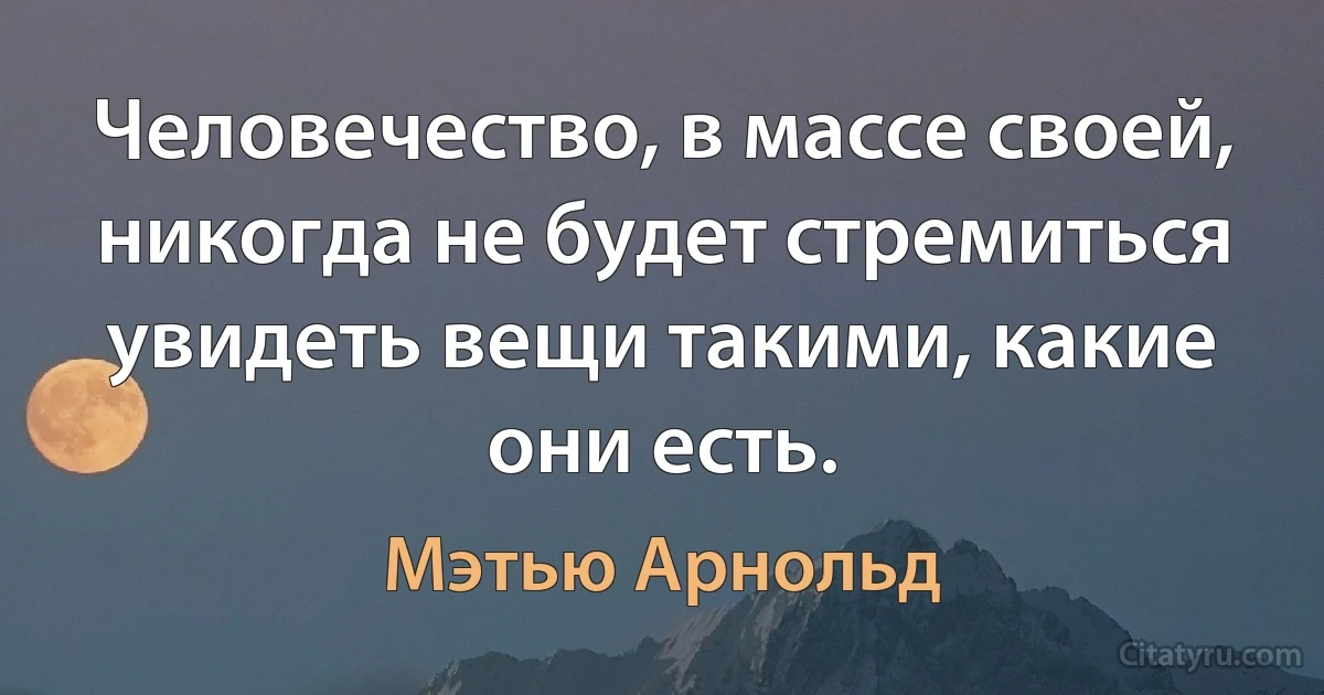 Человечество, в массе своей, никогда не будет стремиться увидеть вещи такими, какие они есть. (Мэтью Арнольд)