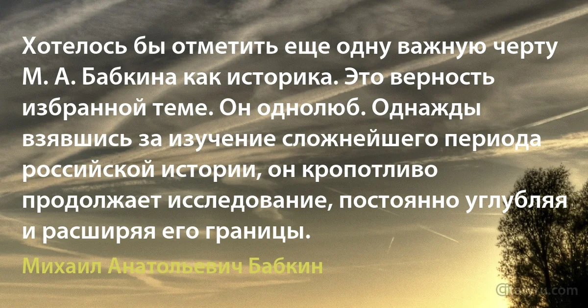 Хотелось бы отметить еще одну важную черту М. А. Бабкина как историка. Это верность избранной теме. Он однолюб. Однажды взявшись за изучение сложнейшего периода российской истории, он кропотливо продолжает исследование, постоянно углубляя и расширяя его границы. (Михаил Анатольевич Бабкин)