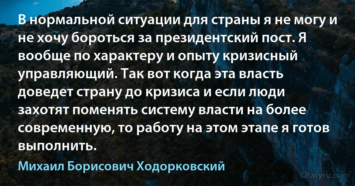 В нормальной ситуации для страны я не могу и не хочу бороться за президентский пост. Я вообще по характеру и опыту кризисный управляющий. Так вот когда эта власть доведет страну до кризиса и если люди захотят поменять систему власти на более современную, то работу на этом этапе я готов выполнить. (Михаил Борисович Ходорковский)