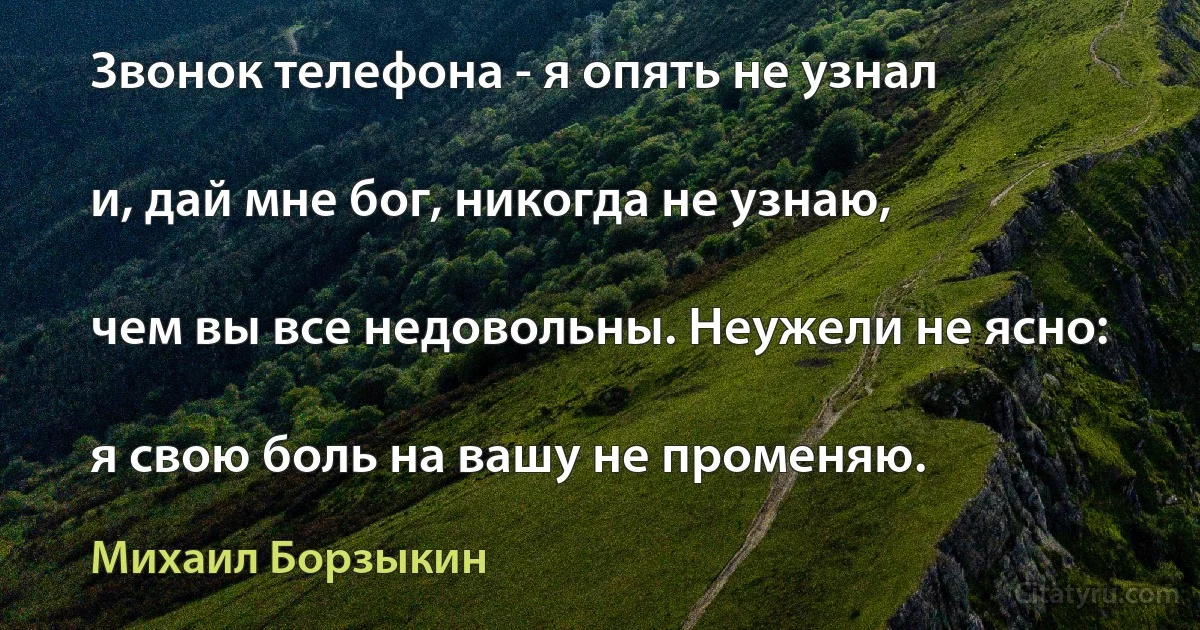 Звонок телефона - я опять не узнал

и, дай мне бог, никогда не узнаю,

чем вы все недовольны. Неужели не ясно:

я свою боль на вашу не променяю. (Михаил Борзыкин)