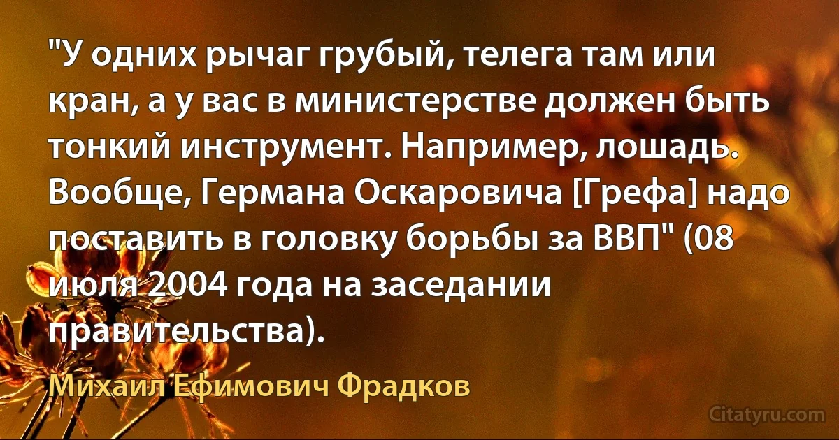 "У одних рычаг грубый, телега там или кран, а у вас в министерстве должен быть тонкий инструмент. Например, лошадь. Вообще, Германа Оскаровича [Грефа] надо поставить в головку борьбы за ВВП" (08 июля 2004 года на заседании правительства). (Михаил Ефимович Фрадков)