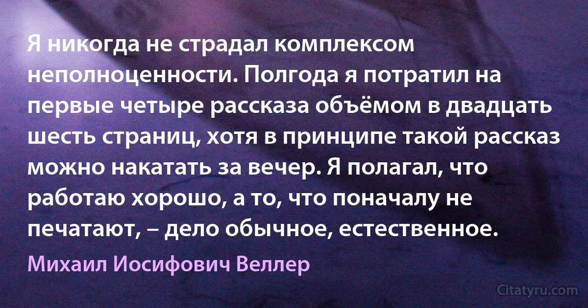 Я никогда не страдал комплексом неполноценности. Полгода я потратил на первые четыре рассказа объёмом в двадцать шесть страниц, хотя в принципе такой рассказ можно накатать за вечер. Я полагал, что работаю хорошо, а то, что поначалу не печатают, – дело обычное, естественное. (Михаил Иосифович Веллер)