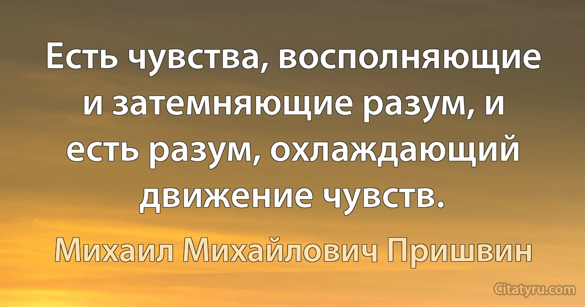 Есть чувства, восполняющие и затемняющие разум, и есть разум, охлаждающий движение чувств. (Михаил Михайлович Пришвин)