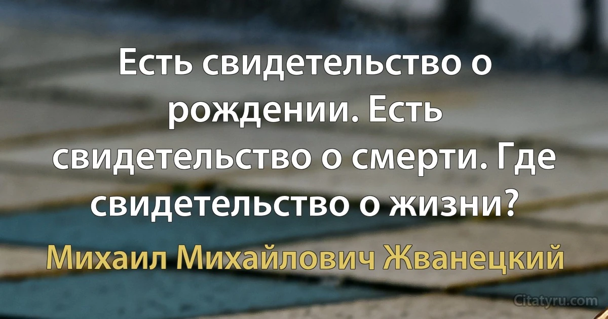 Есть свидетельство о рождении. Есть свидетельство о смерти. Где свидетельство о жизни? (Михаил Михайлович Жванецкий)