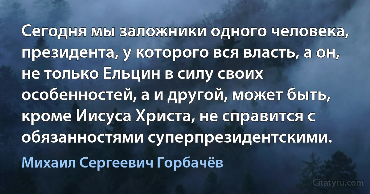 Сегодня мы заложники одного человека, президента, у которого вся власть, а он, не только Ельцин в силу своих особенностей, а и другой, может быть, кроме Иисуса Христа, не справится с обязанностями суперпрезидентскими. (Михаил Сергеевич Горбачёв)