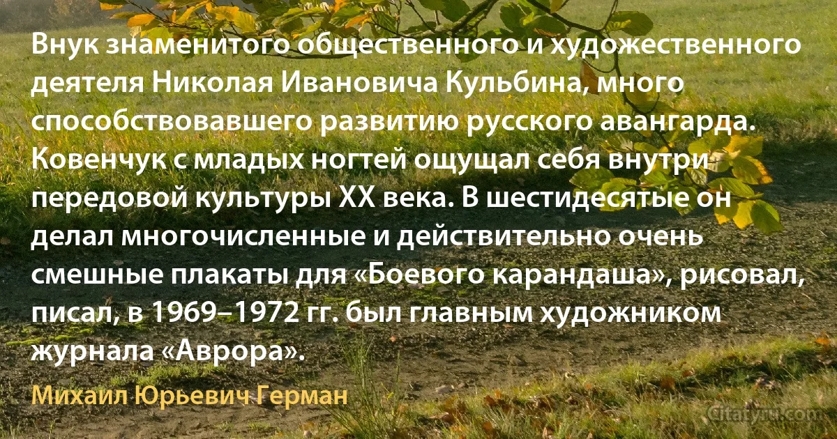 Внук знаменитого общественного и художественного деятеля Николая Ивановича Кульбина, много способствовавшего развитию русского авангарда. Ковенчук с младых ногтей ощущал себя внутри передовой культуры ХХ века. В шестидесятые он делал многочисленные и действительно очень смешные плакаты для «Боевого карандаша», рисовал, писал, в 1969–1972 гг. был главным художником журнала «Аврора». (Михаил Юрьевич Герман)