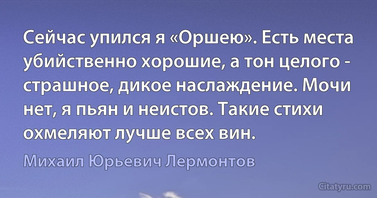 Сейчас упился я «Оршею». Есть места убийственно хорошие, а тон целого - страшное, дикое наслаждение. Мочи нет, я пьян и неистов. Такие стихи охмеляют лучше всех вин. (Михаил Юрьевич Лермонтов)