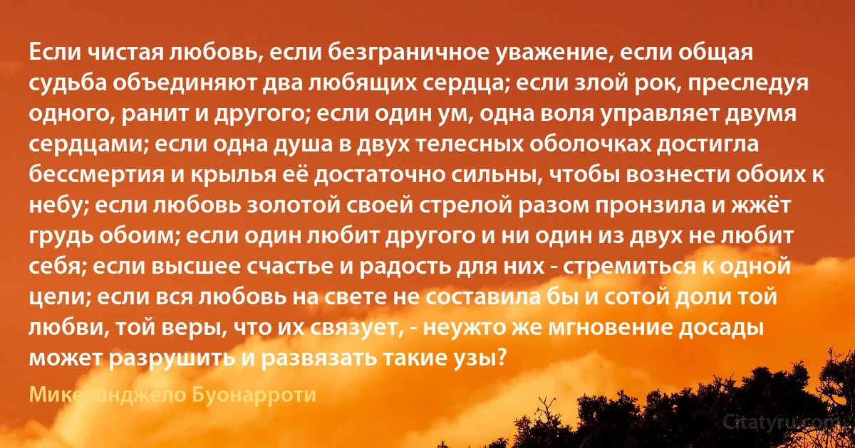 Если чистая любовь, если безграничное уважение, если общая судьба объединяют два любящих сердца; если злой рок, преследуя одного, ранит и другого; если один ум, одна воля управляет двумя сердцами; если одна душа в двух телесных оболочках достигла бессмертия и крылья её достаточно сильны, чтобы вознести обоих к небу; если любовь золотой своей стрелой разом пронзила и жжёт грудь обоим; если один любит другого и ни один из двух не любит себя; если высшее счастье и радость для них - стремиться к одной цели; если вся любовь на свете не составила бы и сотой доли той любви, той веры, что их связует, - неужто же мгновение досады может разрушить и развязать такие узы? (Микеланджело Буонарроти)