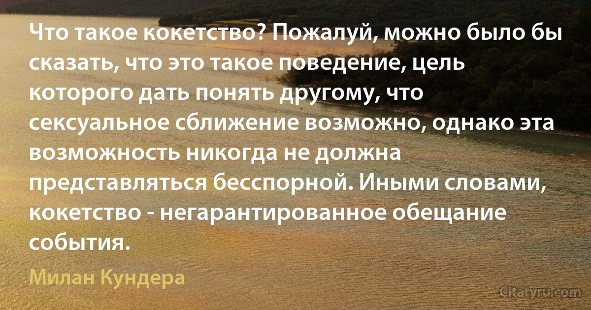 Что такое кокетство? Пожалуй, можно было бы сказать, что это такое поведение, цель которого дать понять другому, что сексуальное сближение возможно, однако эта возможность никогда не должна представляться бесспорной. Иными словами, кокетство - негарантированное обещание события. (Милан Кундера)