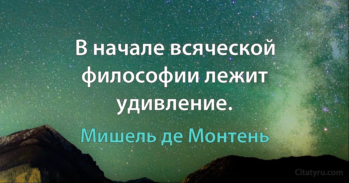 В начале всяческой философии лежит удивление. (Мишель де Монтень)