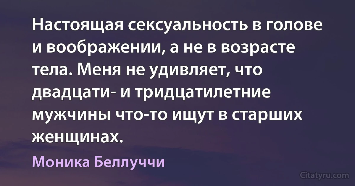 Настоящая сексуальность в голове и воображении, а не в возрасте тела. Меня не удивляет, что двадцати- и тридцатилетние мужчины что-то ищут в старших женщинах. (Моника Беллуччи)