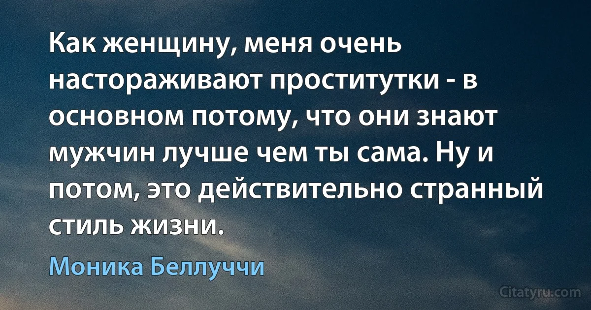 Как женщину, меня очень настораживают проститутки - в основном потому, что они знают мужчин лучше чем ты сама. Ну и потом, это действительно странный стиль жизни. (Моника Беллуччи)