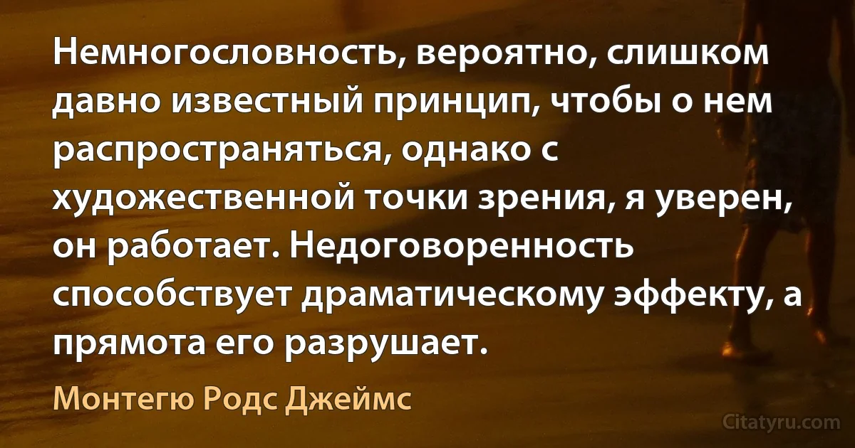 Немногословность, вероятно, слишком давно известный принцип, чтобы о нем распространяться, однако с художественной точки зрения, я уверен, он работает. Недоговоренность способствует драматическому эффекту, а прямота его разрушает. (Монтегю Родс Джеймс)