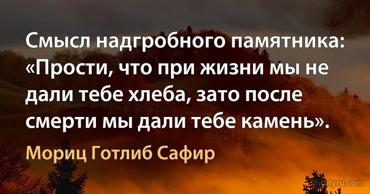 Смысл надгробного памятника: «Прости, что при жизни мы не дали тебе хлеба, зато после смерти мы дали тебе камень». (Мориц Готлиб Сафир)