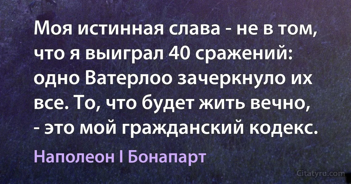 Моя истинная слава - не в том, что я выиграл 40 сражений: одно Ватерлоо зачеркнуло их все. То, что будет жить вечно, - это мой гражданский кодекс. (Наполеон I Бонапарт)