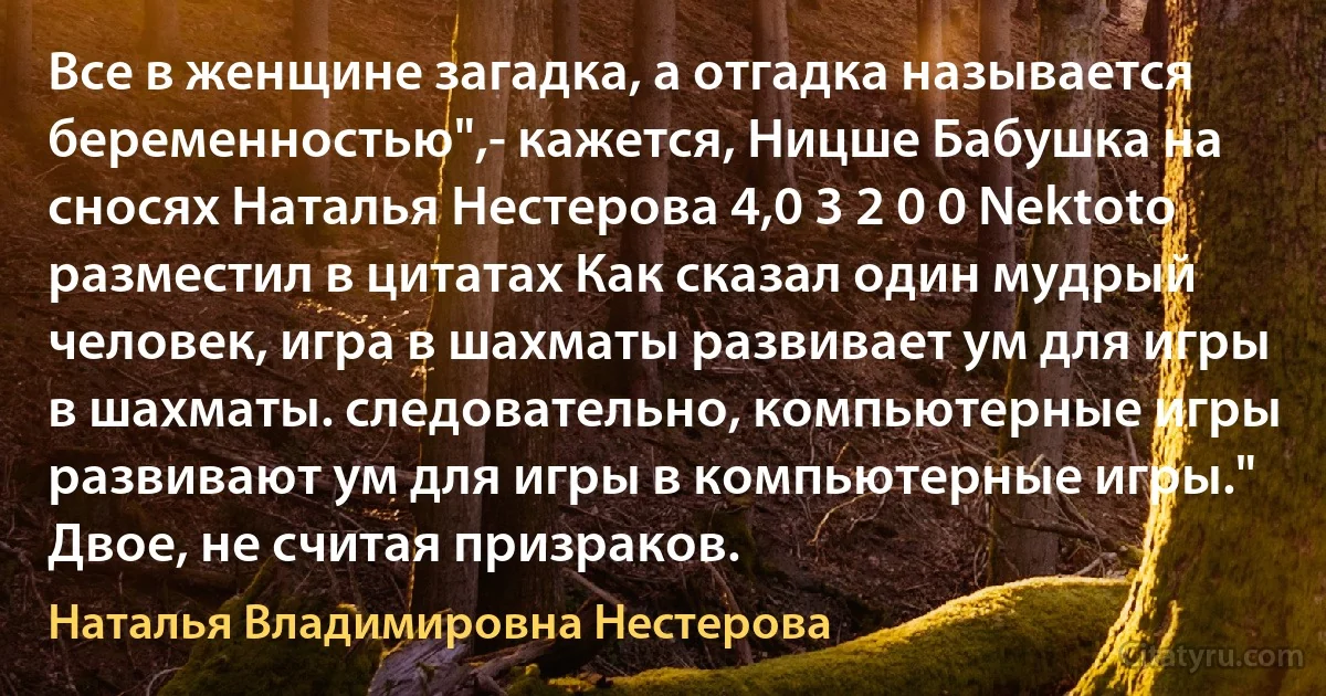 Все в женщине загадка, а отгадка называется беременностью",- кажется, Ницше Бабушка на сносях Наталья Нестерова 4,0 3 2 0 0 Nektoto разместил в цитатах Как сказал один мудрый человек, игра в шахматы развивает ум для игры в шахматы. следовательно, компьютерные игры развивают ум для игры в компьютерные игры." Двое, не считая призраков. (Наталья Владимировна Нестерова)