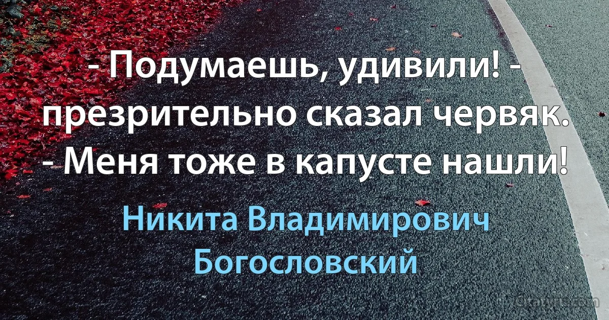 - Подумаешь, удивили! - презрительно сказал червяк. - Меня тоже в капусте нашли! (Никита Владимирович Богословский)