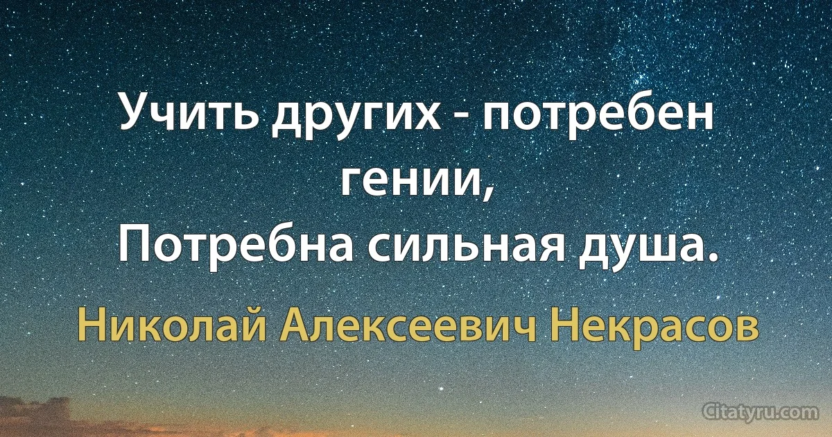 Учить других - потребен гении,
Потребна сильная душа. (Николай Алексеевич Некрасов)