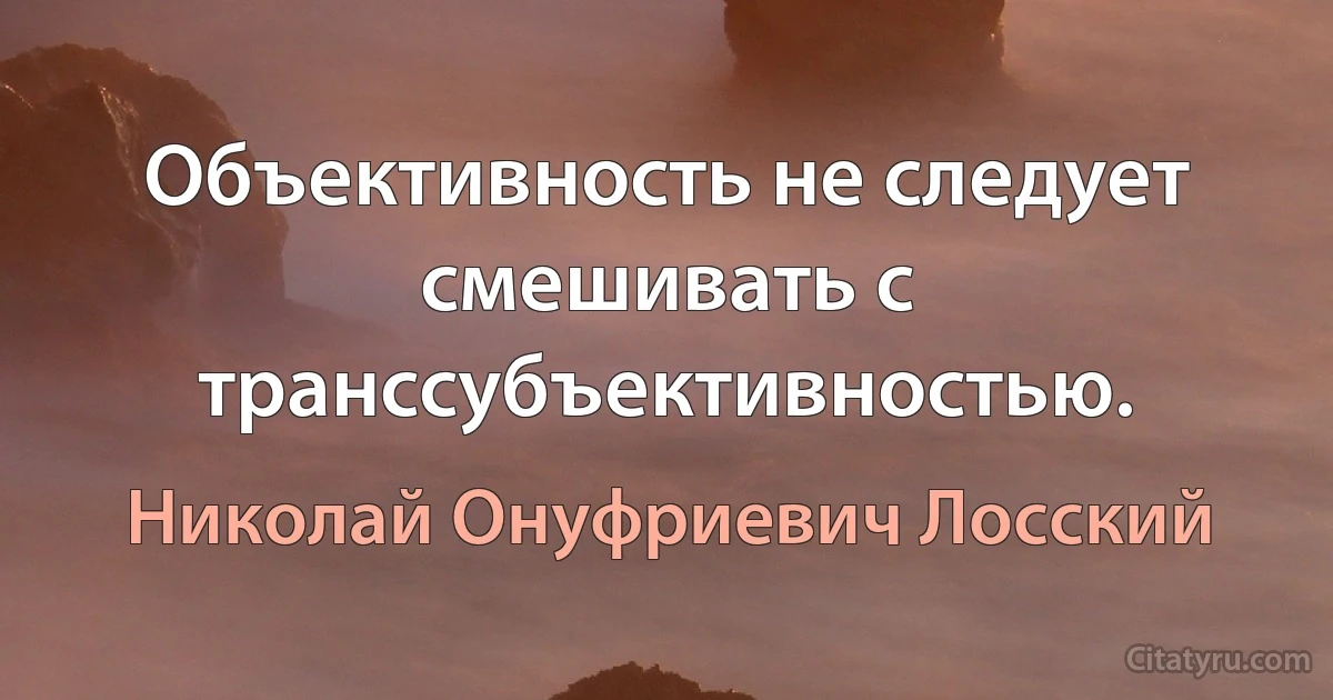 Объективность не следует смешивать с транссубъективностью. (Николай Онуфриевич Лосский)