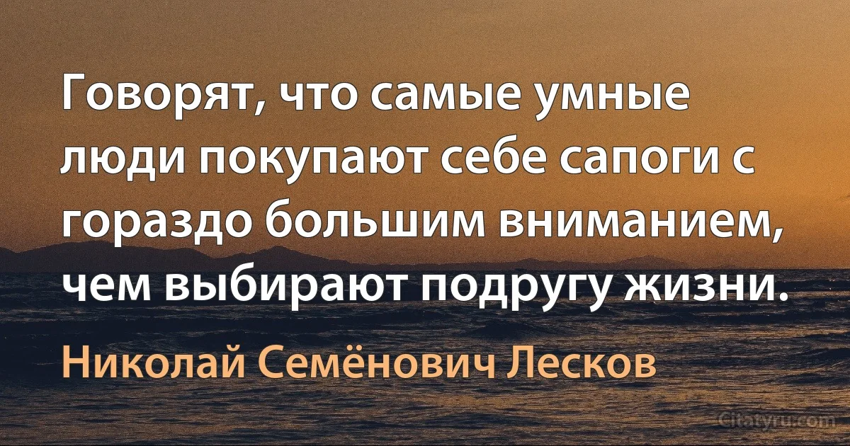 Говорят, что самые умные люди покупают себе сапоги с гораздо большим вниманием, чем выбирают подругу жизни. (Николай Семёнович Лесков)