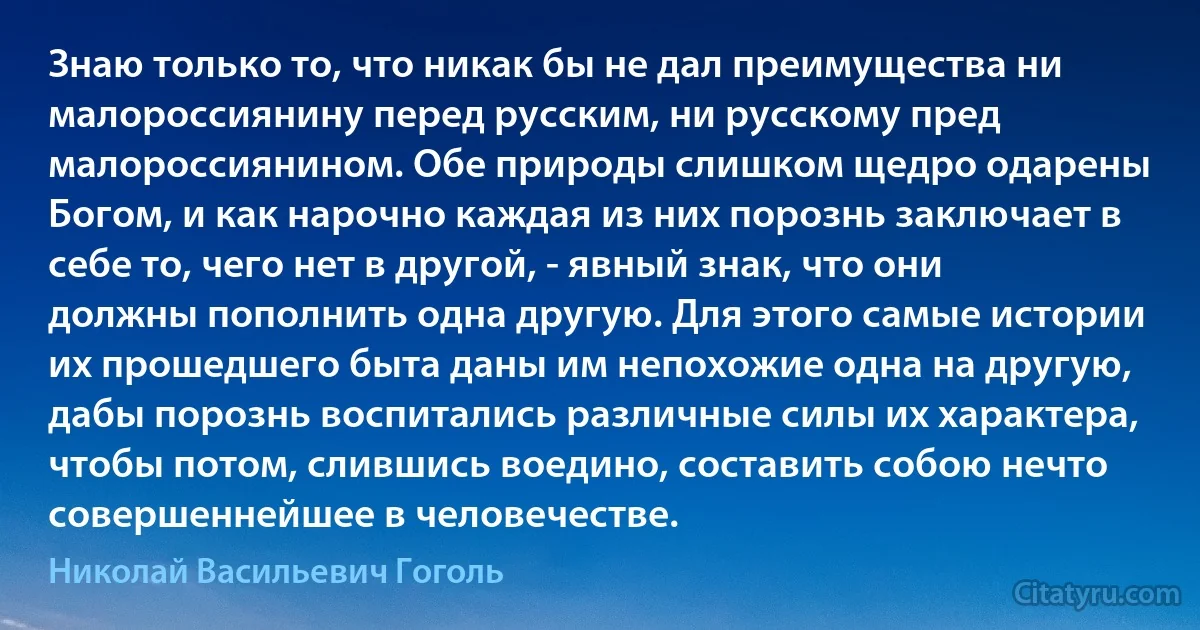 Знаю только то, что никак бы не дал преимущества ни малороссиянину перед русским, ни русскому пред малороссиянином. Обе природы слишком щедро одарены Богом, и как нарочно каждая из них порознь заключает в себе то, чего нет в другой, - явный знак, что они должны пополнить одна другую. Для этого самые истории их прошедшего быта даны им непохожие одна на другую, дабы порознь воспитались различные силы их характера, чтобы потом, слившись воедино, составить собою нечто совершеннейшее в человечестве. (Николай Васильевич Гоголь)