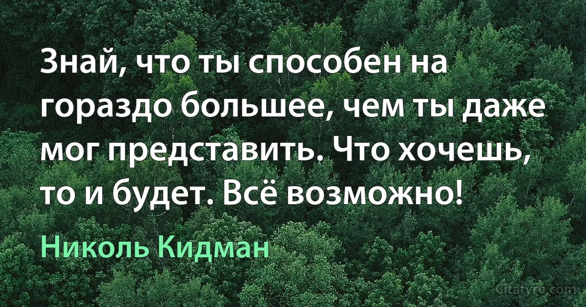 Знай, что ты способен на гораздо большее, чем ты даже мог представить. Что хочешь, то и будет. Всё возможно! (Николь Кидман)