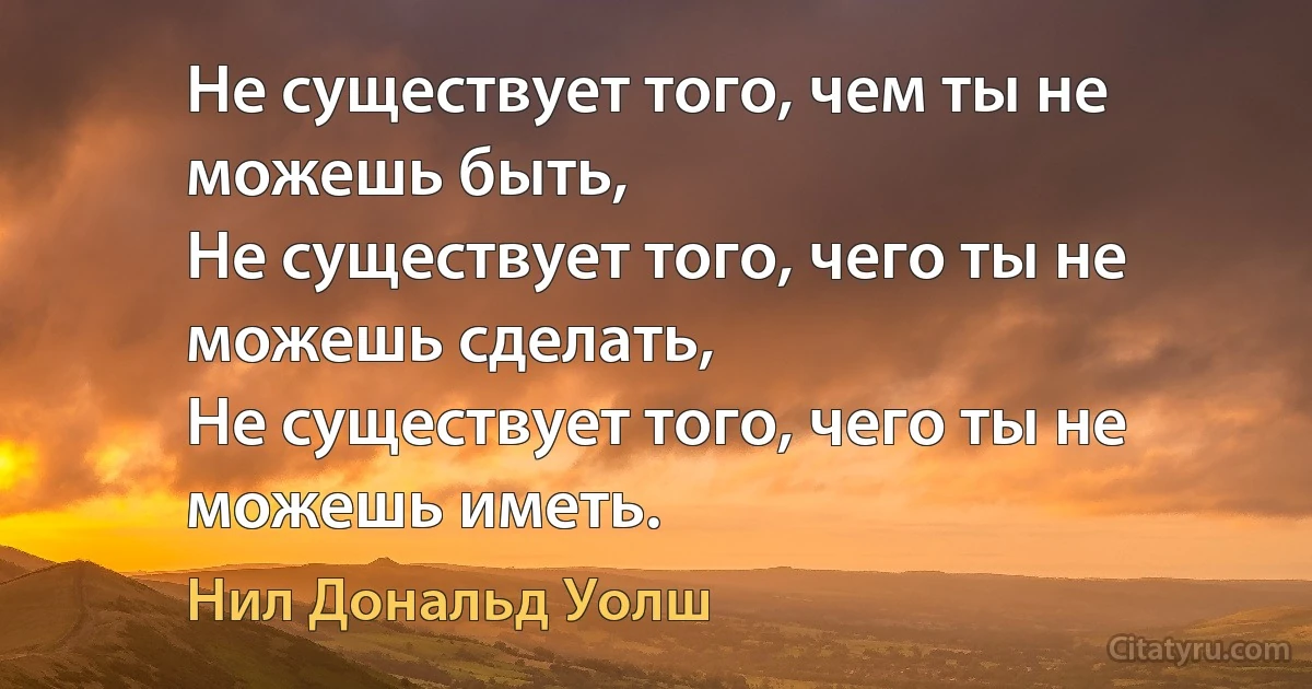 Не существует того, чем ты не можешь быть,
Не существует того, чего ты не можешь сделать,
Не существует того, чего ты не можешь иметь. (Нил Дональд Уолш)