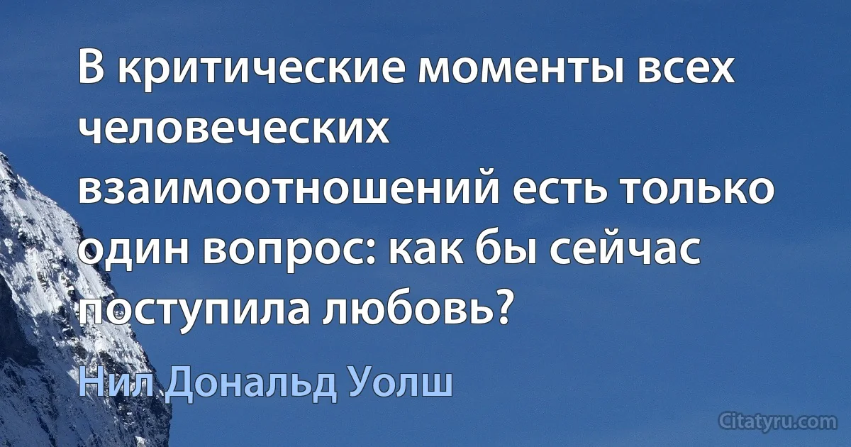 В критические моменты всех человеческих взаимоотношений есть только один вопрос: как бы сейчас поступила любовь? (Нил Дональд Уолш)