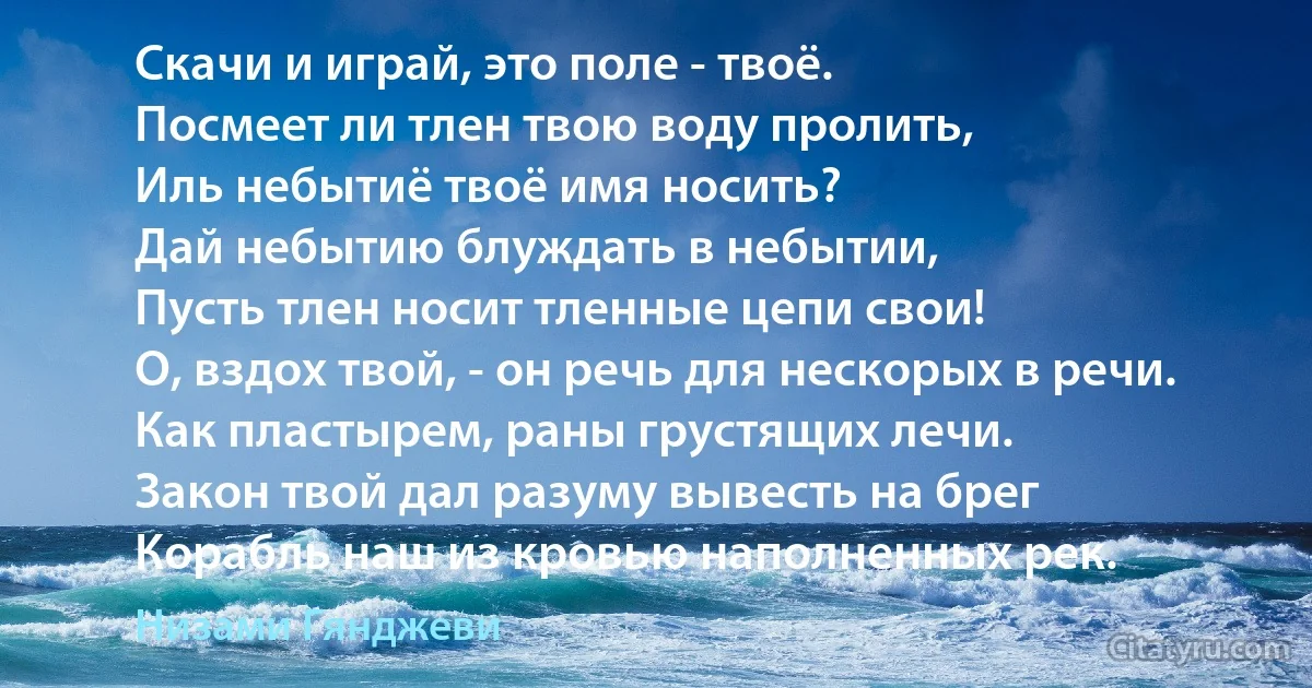 Скачи и играй, это поле - твоё.
Посмеет ли тлен твою воду пролить,
Иль небытиё твоё имя носить?
Дай небытию блуждать в небытии,
Пусть тлен носит тленные цепи свои!
О, вздох твой, - он речь для нескорых в речи.
Как пластырем, раны грустящих лечи.
Закон твой дал разуму вывесть на брег
Корабль наш из кровью наполненных рек. (Низами Гянджеви)