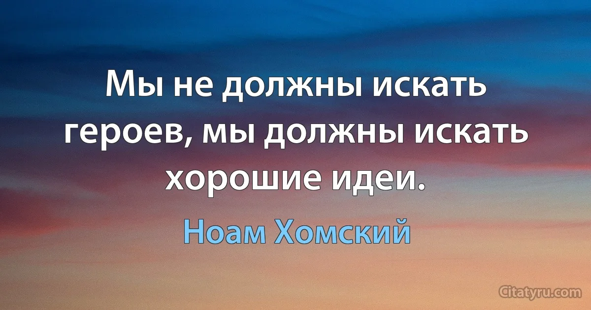 Мы не должны искать героев, мы должны искать хорошие идеи. (Ноам Хомский)