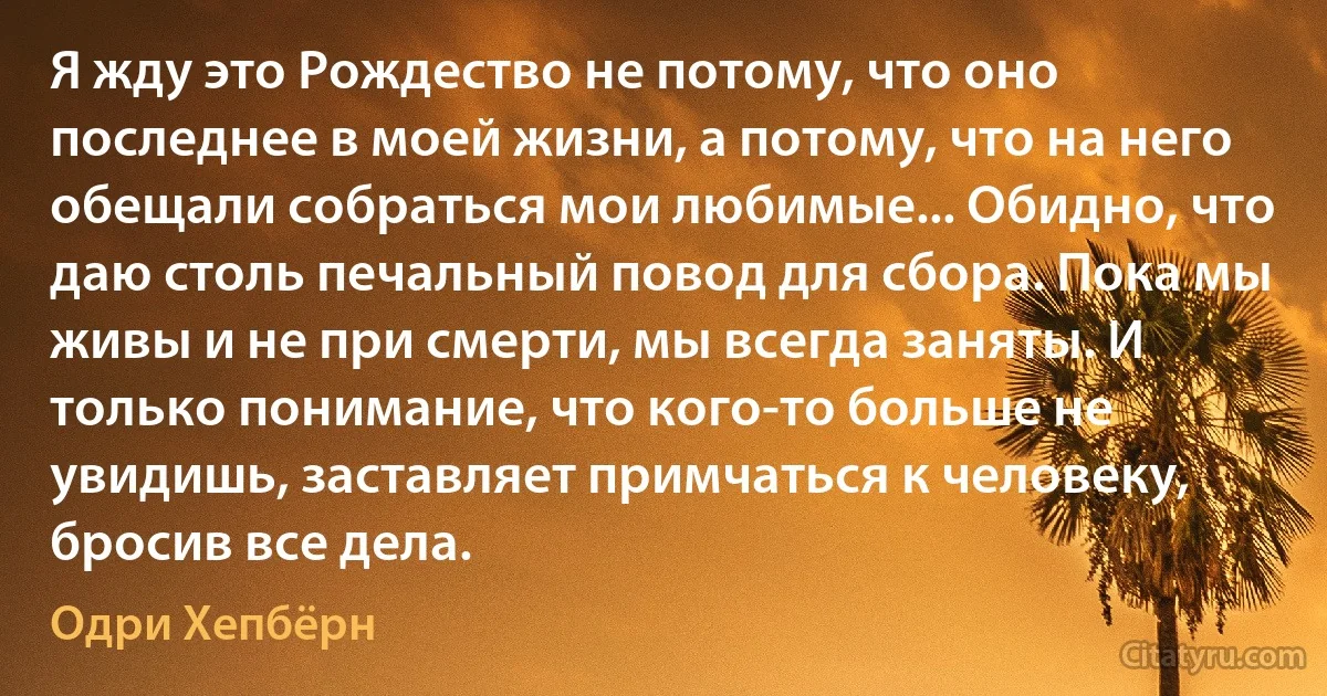 Я жду это Рождество не потому, что оно последнее в моей жизни, а потому, что на него обещали собраться мои любимые... Обидно, что даю столь печальный повод для сбора. Пока мы живы и не при смерти, мы всегда заняты. И только понимание, что кого-то больше не увидишь, заставляет примчаться к человеку, бросив все дела. (Одри Хепбёрн)