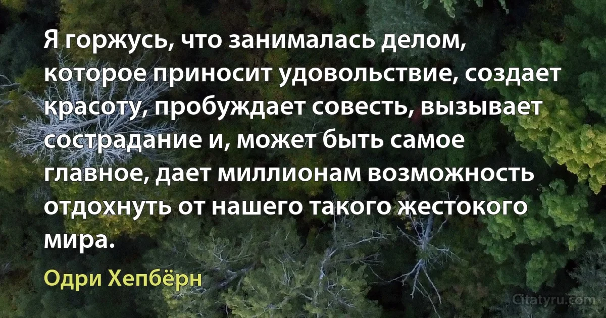 Я горжусь, что занималась делом, которое приносит удовольствие, создает красоту, пробуждает совесть, вызывает сострадание и, может быть самое главное, дает миллионам возможность отдохнуть от нашего такого жестокого мира. (Одри Хепбёрн)