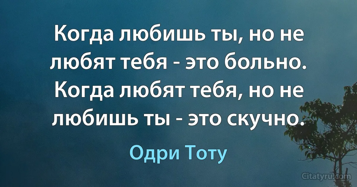 Когда любишь ты, но не любят тебя - это больно.
Когда любят тебя, но не любишь ты - это скучно. (Одри Тоту)