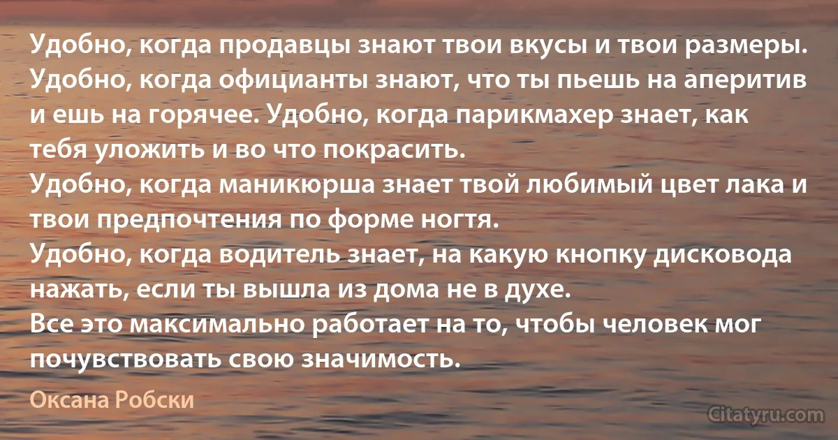 Удобно, когда продавцы знают твои вкусы и твои размеры.
Удобно, когда официанты знают, что ты пьешь на аперитив и ешь на горячее. Удобно, когда парикмахер знает, как тебя уложить и во что покрасить.
Удобно, когда маникюрша знает твой любимый цвет лака и твои предпочтения по форме ногтя.
Удобно, когда водитель знает, на какую кнопку дисковода нажать, если ты вышла из дома не в духе.
Все это максимально работает на то, чтобы человек мог почувствовать свою значимость. (Оксана Робски)