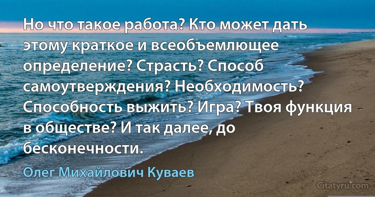 Но что такое работа? Кто может дать этому краткое и всеобъемлющее определение? Страсть? Способ самоутверждения? Необходимость? Способность выжить? Игра? Твоя функция в обществе? И так далее, до бесконечности. (Олег Михайлович Куваев)