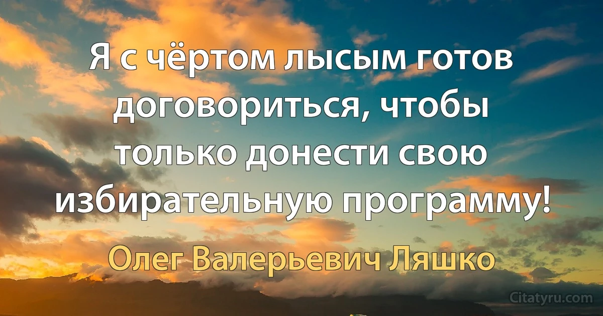 Я с чёртом лысым готов договориться, чтобы только донести свою избирательную программу! (Олег Валерьевич Ляшко)