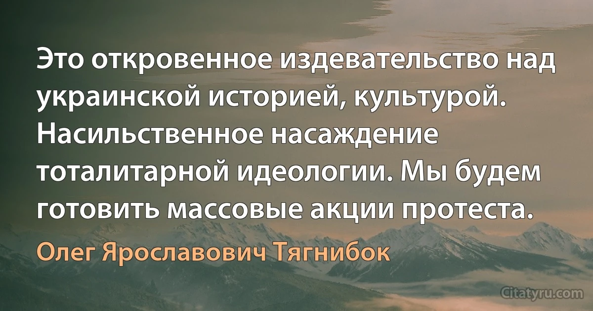 Это откровенное издевательство над украинской историей, культурой. Насильственное насаждение тоталитарной идеологии. Мы будем готовить массовые акции протеста. (Олег Ярославович Тягнибок)